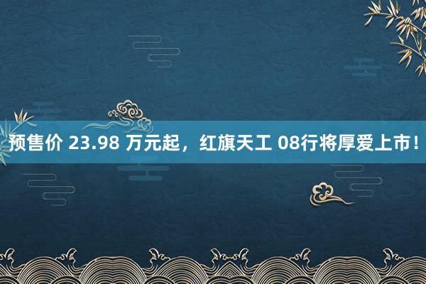 预售价 23.98 万元起，红旗天工 08行将厚爱上市！