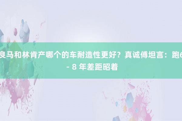 良马和林肯产哪个的车耐造性更好？真诚傅坦言：跑6 - 8 年差距昭着