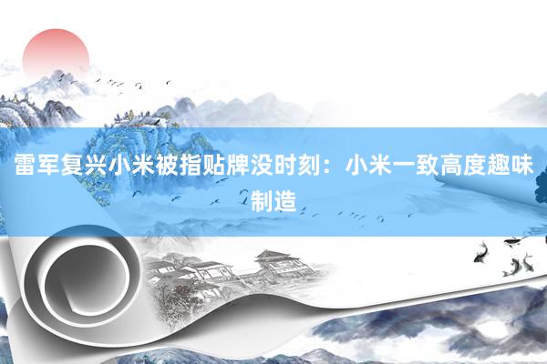 雷军复兴小米被指贴牌没时刻：小米一致高度趣味制造