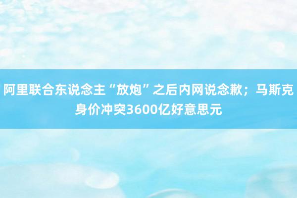 阿里联合东说念主“放炮”之后内网说念歉；马斯克身价冲突3600亿好意思元