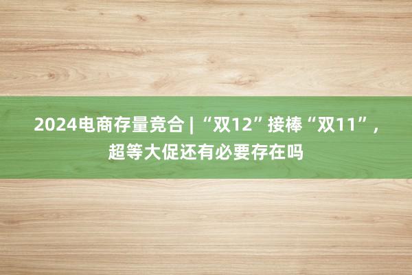 2024电商存量竞合 | “双12”接棒“双11”，超等大促还有必要存在吗