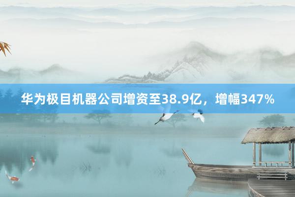 华为极目机器公司增资至38.9亿，增幅347%