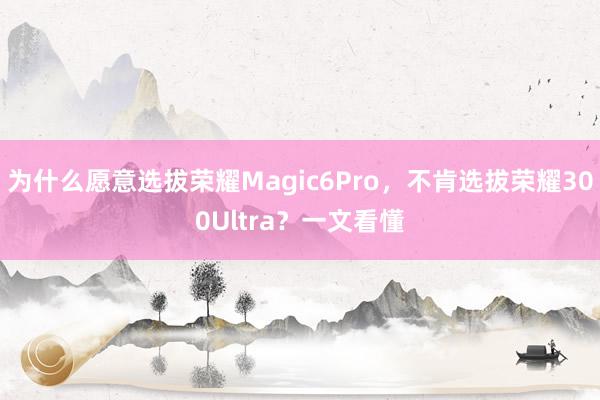 为什么愿意选拔荣耀Magic6Pro，不肯选拔荣耀300Ultra？一文看懂