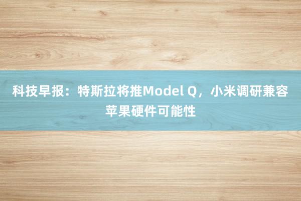 科技早报：特斯拉将推Model Q，小米调研兼容苹果硬件可能性