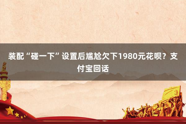 装配“碰一下”设置后尴尬欠下1980元花呗？支付宝回话