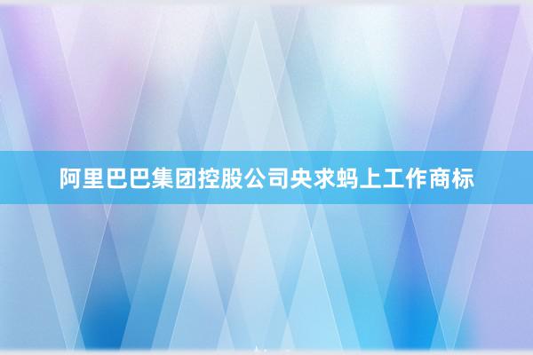 阿里巴巴集团控股公司央求蚂上工作商标