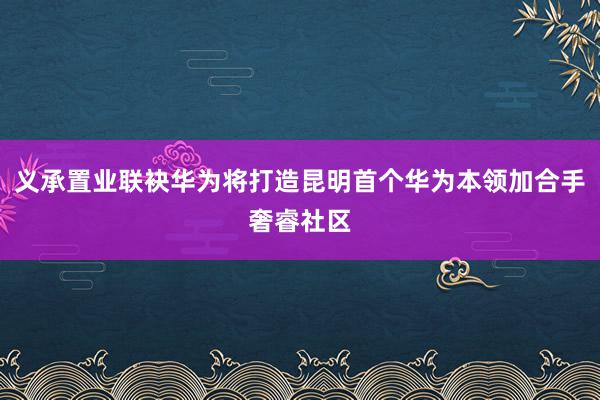 义承置业联袂华为将打造昆明首个华为本领加合手奢睿社区