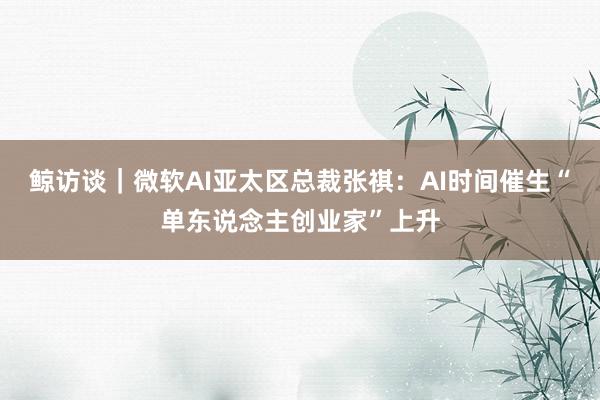 鲸访谈｜微软AI亚太区总裁张祺：AI时间催生“单东说念主创业家”上升