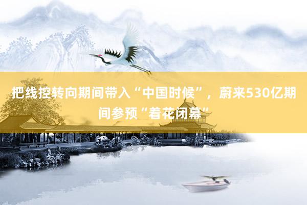 把线控转向期间带入“中国时候”，蔚来530亿期间参预“着花闭幕”