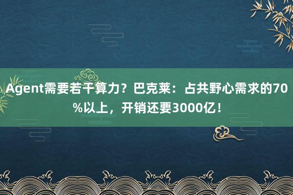 Agent需要若干算力？巴克莱：占共野心需求的70%以上，开销还要3000亿！