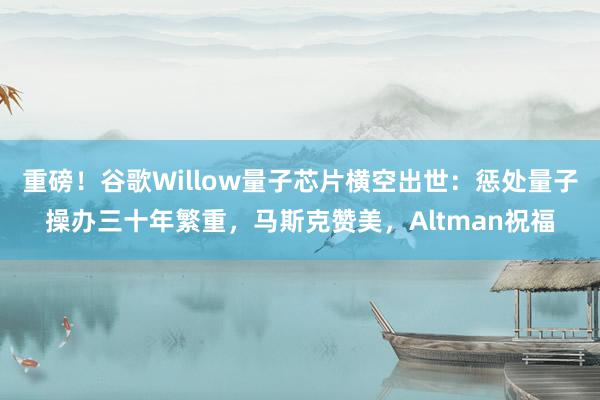 重磅！谷歌Willow量子芯片横空出世：惩处量子操办三十年繁重，马斯克赞美，Altman祝福