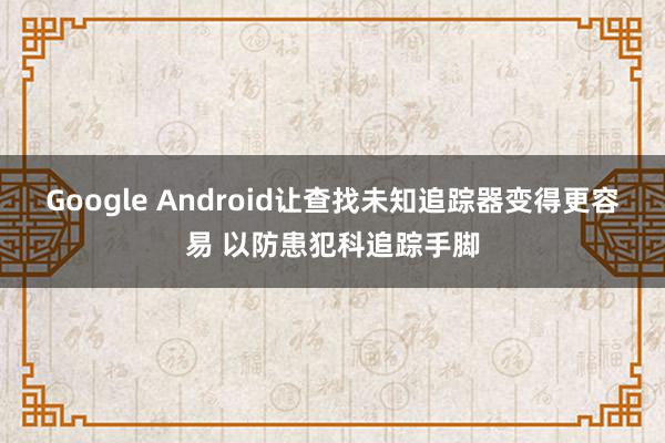 Google Android让查找未知追踪器变得更容易 以防患犯科追踪手脚