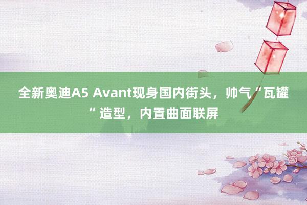 全新奥迪A5 Avant现身国内街头，帅气“瓦罐”造型，内置曲面联屏