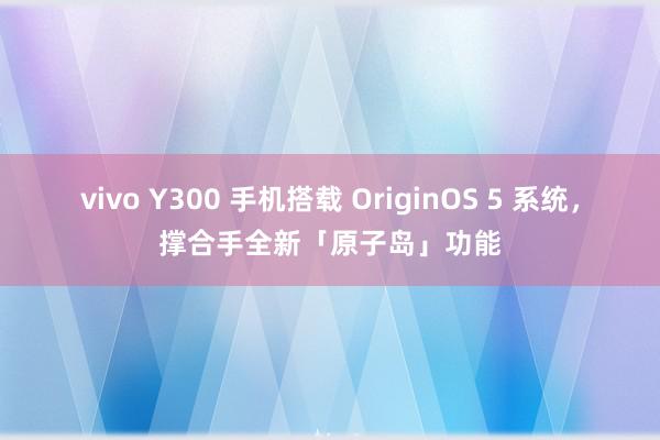 vivo Y300 手机搭载 OriginOS 5 系统，撑合手全新「原子岛」功能