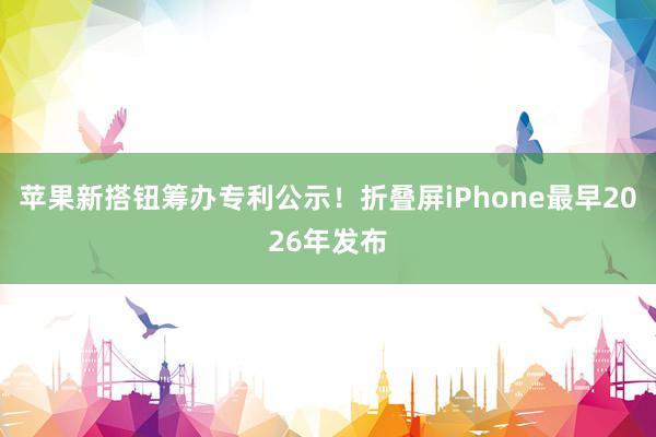 苹果新搭钮筹办专利公示！折叠屏iPhone最早2026年发布