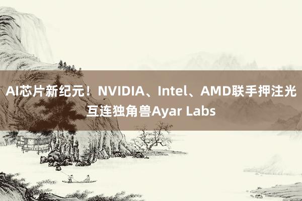 AI芯片新纪元！NVIDIA、Intel、AMD联手押注光互连独角兽Ayar Labs