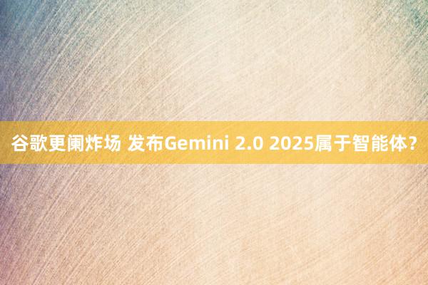 谷歌更阑炸场 发布Gemini 2.0 2025属于智能体？