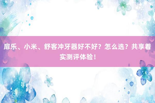 扉乐、小米、舒客冲牙器好不好？怎么选？共享着实测评体验！