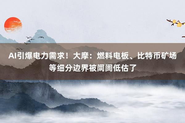 AI引爆电力需求！大摩：燃料电板、比特币矿场等细分边界被阛阓低估了