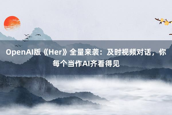 OpenAI版《Her》全量来袭：及时视频对话，你每个当作AI齐看得见