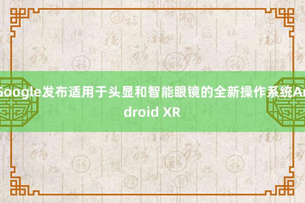 Google发布适用于头显和智能眼镜的全新操作系统Android XR