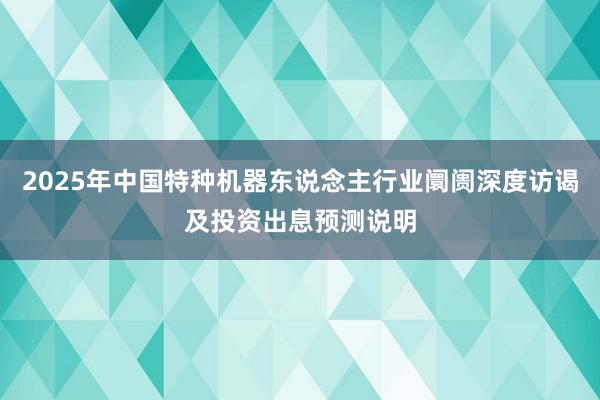 2025年中国特种机器东说念主行业阛阓深度访谒及投资出息预测说明