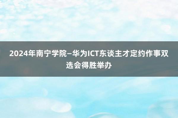 2024年南宁学院—华为ICT东谈主才定约作事双选会得胜举办