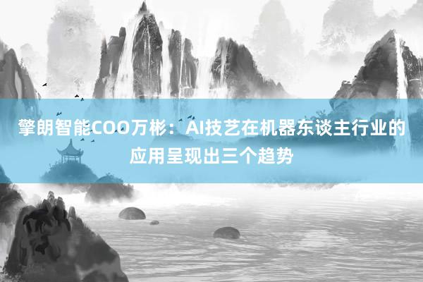 擎朗智能COO万彬：AI技艺在机器东谈主行业的应用呈现出三个趋势