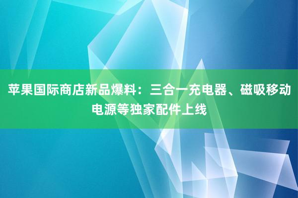 苹果国际商店新品爆料：三合一充电器、磁吸移动电源等独家配件上线