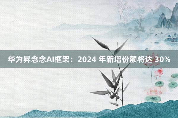 华为昇念念AI框架：2024 年新增份额将达 30%