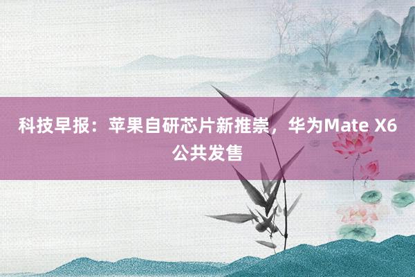 科技早报：苹果自研芯片新推崇，华为Mate X6公共发售