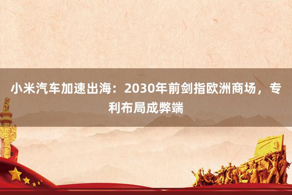 小米汽车加速出海：2030年前剑指欧洲商场，专利布局成弊端