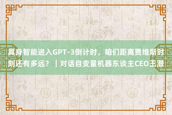 具身智能进入GPT-3倒计时，咱们距离贾维斯时刻还有多远？｜对话自变量机器东谈主CEO王潜