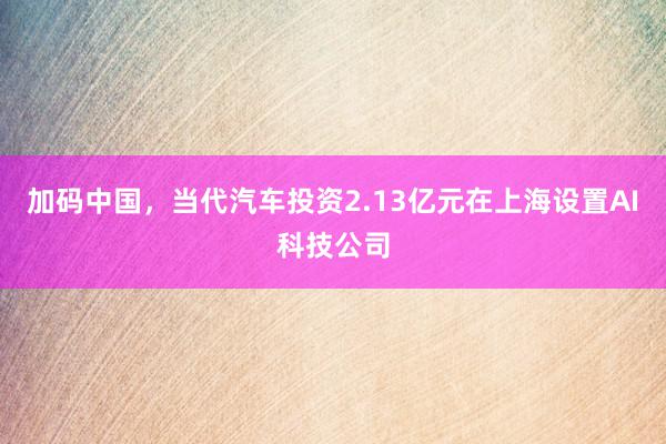 加码中国，当代汽车投资2.13亿元在上海设置AI科技公司