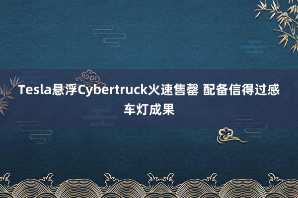 Tesla悬浮Cybertruck火速售罄 配备信得过感车灯成果