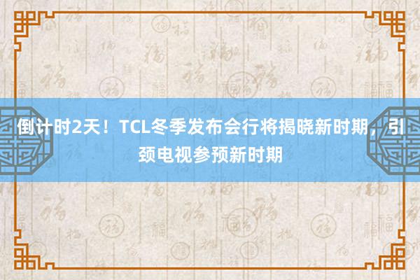 倒计时2天！TCL冬季发布会行将揭晓新时期，引颈电视参预新时期