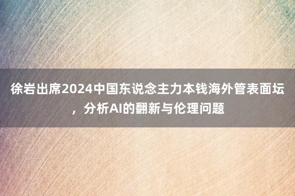 徐岩出席2024中国东说念主力本钱海外管表面坛，分析AI的翻新与伦理问题