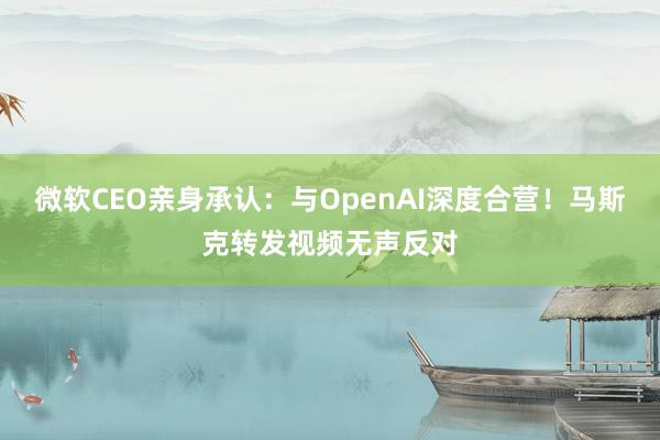 微软CEO亲身承认：与OpenAI深度合营！马斯克转发视频无声反对