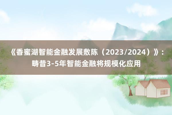 《香蜜湖智能金融发展敷陈（2023/2024）》：畴昔3-5年智能金融将规模化应用