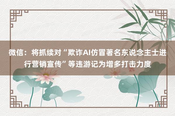 微信：将抓续对“欺诈AI仿冒著名东说念主士进行营销宣传”等违游记为增多打击力度