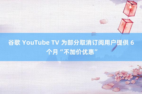 谷歌 YouTube TV 为部分取消订阅用户提供 6 个月“不加价优惠”