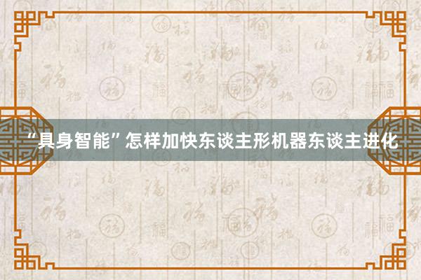 “具身智能”怎样加快东谈主形机器东谈主进化