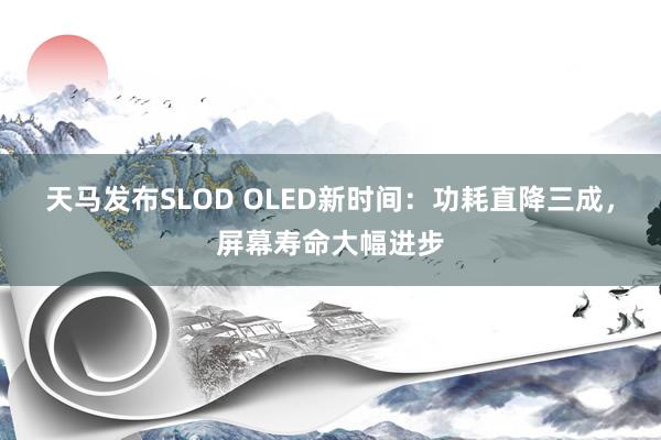 天马发布SLOD OLED新时间：功耗直降三成，屏幕寿命大幅进步