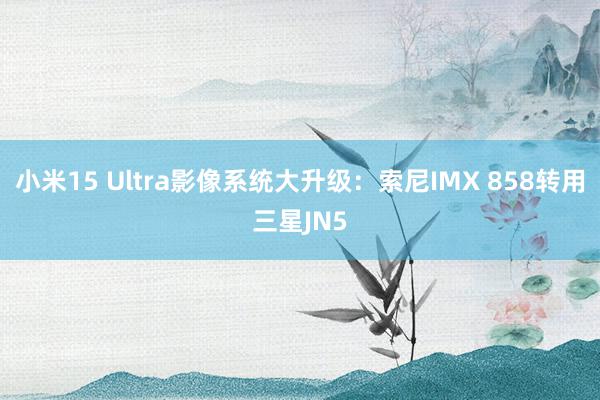 小米15 Ultra影像系统大升级：索尼IMX 858转用三星JN5