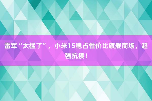 雷军“太猛了”，小米15稳占性价比旗舰商场，超强抗揍！