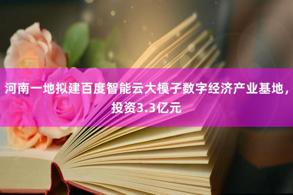 河南一地拟建百度智能云大模子数字经济产业基地，投资3.3亿元