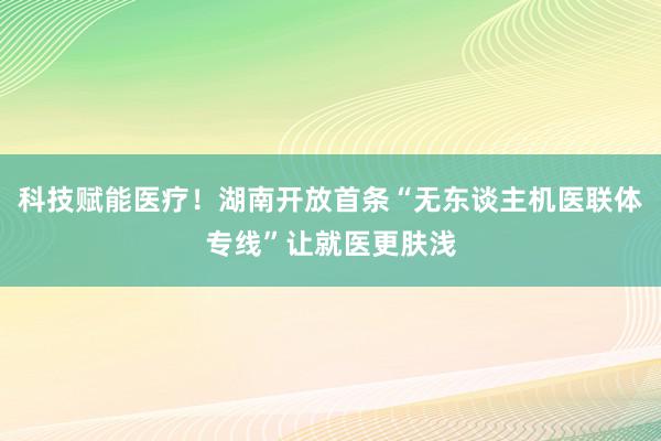 科技赋能医疗！湖南开放首条“无东谈主机医联体专线”让就医更肤浅