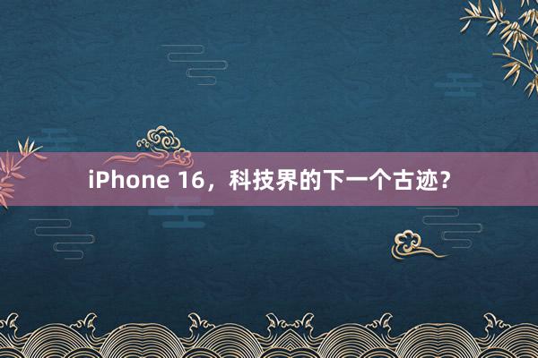 iPhone 16，科技界的下一个古迹？