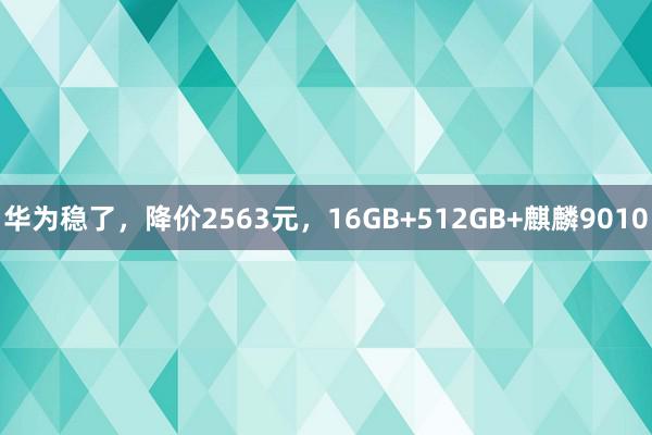 华为稳了，降价2563元，16GB+512GB+麒麟9010