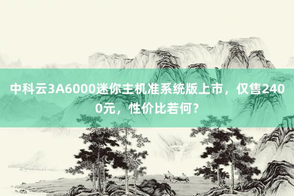 中科云3A6000迷你主机准系统版上市，仅售2400元，性价比若何？